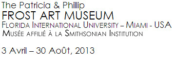 The Patricia & Phillip FROST ART MUSEUM FLORIDA INTERNATIONAL UNIVERSITY – MIAMI - USA Musée affilié à la Smithsonian Institution 3 Avril – 30 Août, 2013